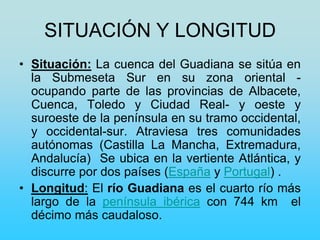 SITUACIÓN Y LONGITUD
• Situación: La cuenca del Guadiana se sitúa en
la Submeseta Sur en su zona oriental -
ocupando parte de las provincias de Albacete,
Cuenca, Toledo y Ciudad Real- y oeste y
suroeste de la península en su tramo occidental,
y occidental-sur. Atraviesa tres comunidades
autónomas (Castilla La Mancha, Extremadura,
Andalucía) Se ubica en la vertiente Atlántica, y
discurre por dos países (España y Portugal) .
• Longitud: El río Guadiana es el cuarto río más
largo de la península ibérica con 744 km el
décimo más caudaloso.
 