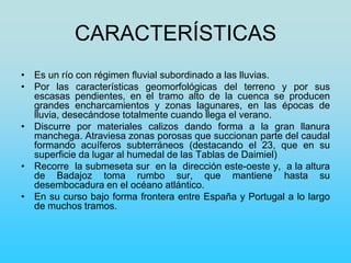 CARACTERÍSTICAS
• Es un río con régimen fluvial subordinado a las lluvias.
• Por las características geomorfológicas del terreno y por sus
escasas pendientes, en el tramo alto de la cuenca se producen
grandes encharcamientos y zonas lagunares, en las épocas de
lluvia, desecándose totalmente cuando llega el verano.
• Discurre por materiales calizos dando forma a la gran llanura
manchega. Atraviesa zonas porosas que succionan parte del caudal
formando acuíferos subterráneos (destacando el 23, que en su
superficie da lugar al humedal de las Tablas de Daimiel)
• Recorre la submeseta sur en la dirección este-oeste y, a la altura
de Badajoz toma rumbo sur, que mantiene hasta su
desembocadura en el océano atlántico.
• En su curso bajo forma frontera entre España y Portugal a lo largo
de muchos tramos.
 