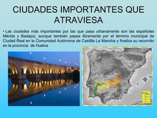 CIUDADES IMPORTANTES QUE
ATRAVIESA
• Las ciudades más importantes por las que pasa urbanamente son las españolas
Mérida y Badajoz, aunque también pasea libremente por el término municipal de
Ciudad Real en la Comunidad Autónoma de Castilla La Mancha y finaliza su recorrido
en la provincia de Huelva
 