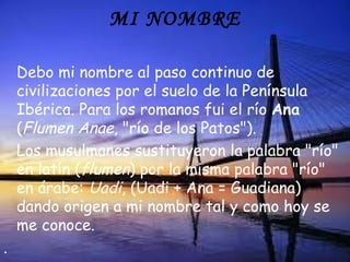 MI NOMBRE

    Debo mi nombre al paso continuo de
    civilizaciones por el suelo de la Península
    Ibérica. Para los romanos fui el río Ana
    (Flumen Anae, "río de los Patos").
    Los musulmanes sustituyeron la palabra "río"
    en latín (flumen) por la misma palabra "río"
    en árabe: Uadi, (Uadi + Ana = Guadiana)
    dando origen a mi nombre tal y como hoy se
    me conoce.
.
 