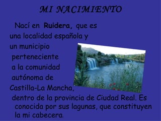 MI NACIMIENTO
  Nací en Ruidera, que es
una localidad española y
un municipio
 perteneciente
 a la comunidad
 autónoma de
Castilla-La Mancha,
 dentro de la provincia de Ciudad Real. Es
  conocida por sus lagunas, que constituyen
  la mi cabecera.
 