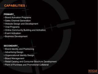 CAPABILITIES :

PRIMARY_
• Brand Activation Programs
• Sales Channel Generation
• Website Design and Development
• Viral Programs
• Online Community Building and Activation
• Event Activation
• Business Development



SECONDARY_
• Brand Identity and Positioning
• Advertising Design
• Organizational Identity Design
• Brand Management
• Retail Catalog and Consumer Brochure Development
• Point of Purchase and Promotional Collateral
 