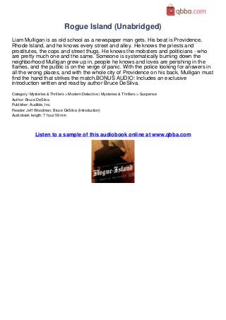 Rogue Island (Unabridged)
Liam Mulligan is as old school as a newspaper man gets. His beat is Providence,
Rhode Island, and he knows every street and alley. He knows the priests and
prostitutes, the cops and street thugs. He knows the mobsters and politicians - who
are pretty much one and the same. Someone is systematically burning down the
neighborhood Mulligan grew up in, people he knows and loves are perishing in the
flames, and the public is on the verge of panic. With the police looking for answers in
all the wrong places, and with the whole city of Providence on his back, Mulligan must
find the hand that strikes the match.BONUS AUDIO: Includes an exclusive
introduction written and read by author Bruce DeSilva.
Category: Mysteries & Thrillers > Modern Detective | Mysteries & Thrillers > Suspense
Author: Bruce DeSilva
Publisher: Audible, Inc.
Reader: Jeff Woodman, Bruce DeSilva (Introduction)
Audiobook length: 7 hour 59 min




             Listen to a sample of this audiobook online at www.qbba.com
 