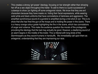• This creates a strong ‘girl power’ ideology, focusing on her strength rather than showing
her off as a sex object throughout the trailer. To add to there is a quick succession of
cutaways to show Jyn fighting off some antagonist robots. We know that they are evil
characters because they have masks on, hiding their facial expressions, while wearing
solid white and black uniforms that have connotations of darkness and aggression. The
amplified synchronous sound of a gunshot is amplified during a mid-shot of Jyn. This is to
show that she has fired the gun at the troops and is holding the power in the scene. There
is a heavy orange colour grade highlighting the fire in the scene, which has connotations
of anger and violence. This make the audience question the morals of the protagonist,
provoking the ideology that the bad may actually be good. However, a deafening sound of
an alarm begins in the middle of the trailer. This is littered with long shots of the
Stormtroopers as they escort humans in handcuffs. We immediately call upon them as
antagonist, understanding that they are imprisoning our race.
 