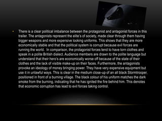 • There is a clear political imbalance between the protagonist and antagonist forces in this
trailer. The antagonists represent the elite’s of society, made clear through them having
bigger weapons and more expensive looking uniforms. This shows that they are more
economically stable and that the political system is corrupt because evil forces are
running the world. In comparison, the protagonist forces tend to have torn clothes and
speak in a polite British dialect. Audience members are drawn to the polite language but
understand that their hero’s are economically worse off because of the state of their
clothes and the lack of visible make-up on their faces. Furthermore, the antagonists
provoke an ideology of money bringing power. They have very expensive equipment but
use it in unlawful ways. This is clear in the medium close-up of an all black Stormtrooper,
positioned in front of a burning village. The black colour of his uniform matches the dark
smoke from the burning, indicating that he has ignited the fire behind him. This denotes
that economic corruption has lead to evil forces taking control.
 