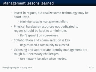 Management lessons learned
• Invest in rogues, but realize some technology may be
short-lived.
• Minimize custom management effort.
• Physical hardware resources not dedicated to
rogues should be kept to a minimum.
• Don’t spend $ on non-rogues.
• Collaboration and commiseration is key.
• Rogues need a community to succeed.
• Licensing and appropriate identity management are
tough but necessary challenges.
• Use network isolation when needed.
Wrangling Rogues — 1 Aug 2019 18/22
 