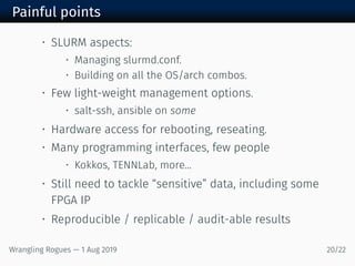 Painful points
• SLURM aspects:
• Managing slurmd.conf.
• Building on all the OS/arch combos.
• Few light-weight management options.
• salt-ssh, ansible on some
• Hardware access for rebooting, reseating.
• Many programming interfaces, few people
• Kokkos, TENNLab, more...
• Still need to tackle “sensitive” data, including some
FPGA IP
• Reproducible / replicable / audit-able results
Wrangling Rogues — 1 Aug 2019 20/22
 