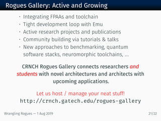 Rogues Gallery: Active and Growing
• Integrating FPAAs and toolchain
• Tight development loop with Emu
• Active research projects and publications
• Community building via tutorials & talks
• New approaches to benchmarking, quantum
software stacks, neuromorphic toolchains, ...
CRNCH Rogues Gallery connects researchers and
students with novel architectures and architects with
upcoming applications.
Let us host / manage your neat stuff!
http://crnch.gatech.edu/rogues-gallery
Wrangling Rogues — 1 Aug 2019 21/22
 