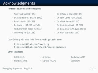 Acknowledgments
Fantastic students and colleagues:
• Srinivas Eswar (GT CSE)
• Dr. Eric Hein (GT ECE ⇒ Emu)
• Patrick Lavin (GT CSE)
• Dr. Jiajia Li (GT CSE ⇒ PNNL)
• Abdurrahman Yaşar (GT CSE)
• Chunxing Yin (GT CSE)
• Dr. Jeffrey S. Young (GT CS)
• Dr. Tom Conte (GT CS/ECE)
• Dr. Vivek Sarkar (GT CS)
• Dr. Ümit Çatalürek (GT CSE)
• Dr. Bora Uçar (ENS Lyon CNRS)
• Dr. Rich Vuduc (GT CSE)
Code (ideally will have links from crnch.gatech.edu):
• https://gitlab.com/crnch-rg
• https://github.com/ehein6/emu-microbench
Other testbeds:
• ORNL: ExCL
• PNNL: CENATE
• Argonne
• Sandia HAAPS
• Berkeley: AQCT
• (others?)
Wrangling Rogues — 1 Aug 2019 22/22
 