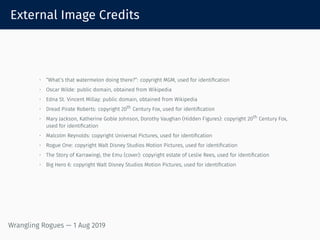External Image Credits
• “What’s that watermelon doing there?”: copyright MGM, used for identification
• Oscar Wilde: public domain, obtained from Wikipedia
• Edna St. Vincent Millay: public domain, obtained from Wikipedia
• Dread Pirate Roberts: copyright 20th
Century Fox, used for identification
• Mary Jackson, Katherine Goble Johnson, Dorothy Vaughan (Hidden Figures): copyright 20th
Century Fox,
used for identification
• Malcolm Reynolds: copyright Universal Pictures, used for identification
• Rogue One: copyright Walt Disney Studios Motion Pictures, used for identification
• The Story of Karrawingi, the Emu (cover): copyright estate of Leslie Rees, used for identification
• Big Hero 6: copyright Walt Disney Studios Motion Pictures, used for identification
Wrangling Rogues — 1 Aug 2019
 