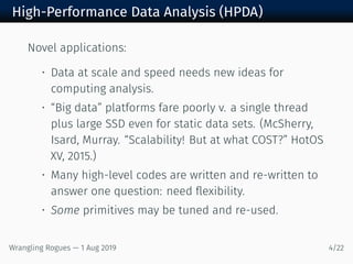High-Performance Data Analysis (HPDA)
Novel applications:
• Data at scale and speed needs new ideas for
computing analysis.
• “Big data” platforms fare poorly v. a single thread
plus large SSD even for static data sets. (McSherry,
Isard, Murray. “Scalability! But at what COST?” HotOS
XV, 2015.)
• Many high-level codes are written and re-written to
answer one question: need flexibility.
• Some primitives may be tuned and re-used.
Wrangling Rogues — 1 Aug 2019 4/22
 