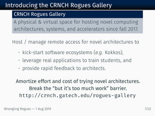 Introducing the CRNCH Rogues Gallery
CRNCH Rogues Gallery
A physical & virtual space for hosting novel computing
architectures, systems, and accelerators since fall 2017.
Host / manage remote access for novel architectures to
• kick-start software ecosystems (e.g. Kokkos),
• leverage real applications to train students, and
• provide rapid feedback to architects.
Amortize effort and cost of trying novel architectures.
Break the “but it’s too much work” barrier.
http://crnch.gatech.edu/rogues-gallery
Wrangling Rogues — 1 Aug 2019 7/22
 