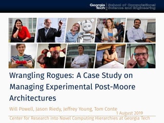Wrangling Rogues: A Case Study on
Managing Experimental Post-Moore
Architectures
Will Powell, Jason Riedy, Jeffrey Young, Tom Conte
Center for Research into Novel Computing Hierarchies at Georgia Tech
1 August 2019
 