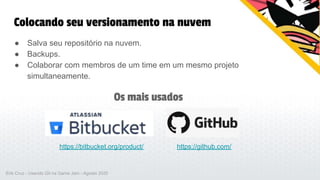 Colocando seu versionamento na nuvem
● Salva seu repositório na nuvem.
● Backups.
● Colaborar com membros de um time em um mesmo projeto
simultaneamente.
https://bitbucket.org/product/ https://github.com/
Os mais usados
Erik Cruz - Usando Git na Game Jam - Agosto 2020
 