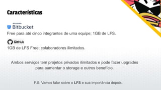 Características
Bitbucket:
Free para até cinco integrantes de uma equipe; 1GB de LFS.
1GB de LFS Free; colaboradores ilimitados.
Ambos serviços tem projetos privados ilimitados e pode fazer upgrades
para aumentar o storage e outros benefício.
P.S: Vamos falar sobre o LFS e sua importância depois.
 