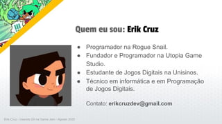 Quem eu sou: Erik Cruz
● Programador na Rogue Snail.
● Fundador e Programador na Utopia Game
Studio.
● Estudante de Jogos Digitais na Unisinos.
● Técnico em informática e em Programação
de Jogos Digitais.
Contato: erikcruzdev@gmail.com
Erik Cruz - Usando Git na Game Jam - Agosto 2020
 