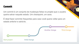 Commit
Um commit é um conjunto de mudanças feitas no projeto que o usuário
queira salvar naquele estado. Um checkpoint, um save.
É ideal fazer commits frequentes para caso você queira voltar para um
estado anterior e salvá-lo.
 
