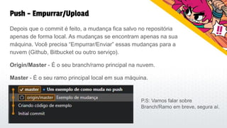 Push - Empurrar/Upload
Depois que o commit é feito, a mudança fica salvo no repositória
apenas de forma local. As mudanças se encontram apenas na sua
máquina. Você precisa “Empurrar/Enviar” essas mudanças para a
nuvem (Github, Bitbucket ou outro serviço).
Origin/Master - É o seu branch/ramo principal na nuvem.
Master - É o seu ramo principal local em sua máquina.
P.S: Vamos falar sobre
Branch/Ramo em breve, segura aí.
 