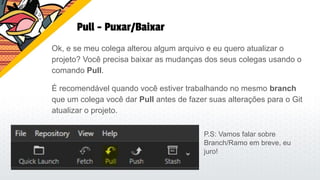 Pull - Puxar/Baixar
Ok, e se meu colega alterou algum arquivo e eu quero atualizar o
projeto? Você precisa baixar as mudanças dos seus colegas usando o
comando Pull.
É recomendável quando você estiver trabalhando no mesmo branch
que um colega você dar Pull antes de fazer suas alterações para o Git
atualizar o projeto.
P.S: Vamos falar sobre
Branch/Ramo em breve, eu
juro!
 