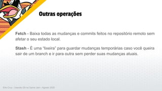 Outras operações
Fetch - Baixa todas as mudanças e commits feitos no repositório remoto sem
afetar o seu estado local.
Stash - É uma “lixeira” para guardar mudanças temporárias caso você queira
sair de um branch e ir para outra sem perder suas mudanças atuais.
Erik Cruz - Usando Git na Game Jam - Agosto 2020
 