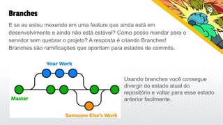 Branches
E se eu estou mexendo em uma feature que ainda está em
desenvolvimento e ainda não está estável? Como posso mandar para o
servidor sem quebrar o projeto? A resposta é criando Branches!
Branches são ramificações que apontam para estados de commits.
Usando branches você consegue
divergir do estado atual do
repositório e voltar para esse estado
anterior facilmente.
 