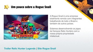Um pouco sobre a Rogue Snail
Trailer Relic Hunter Legends | Site Rogue Snail
A Rogue Snail é uma empresa
totalmente remota com integrantes
trabalhando de todo o Brasil e
também de outros países.
Estamos desenvolvendo os jogos
da franquia Relic Hunters com a
nossa própria propriedade
intelectual.
 