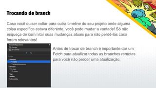 Trocando de branch
Caso você quiser voltar para outra timeline do seu projeto onde alguma
coisa específica estava diferente, você pode mudar a vontade! Só não
esqueça de commitar suas mudanças atuais para não perdê-las caso
forem relevantes!
Antes de trocar de branch é importante dar um
Fetch para atualizar todas as branches remotas
para você não perder uma atualização.
 