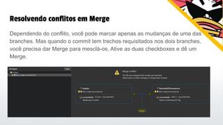 Resolvendo conflitos em Merge
Dependendo do conflito, você pode marcar apenas as mudanças de uma das
branches. Mas quando o commit tem trechos requisitados nos dois branches,
você precisa dar Merge para mesclá-os. Ative as duas checkboxes e dê um
Merge.
 