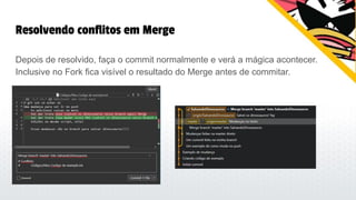 Resolvendo conflitos em Merge
Depois de resolvido, faça o commit normalmente e verá a mágica acontecer.
Inclusive no Fork fica visível o resultado do Merge antes de commitar.
 