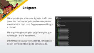 Git Ignore
Há arquivos que você quer ignorar e não quer
commitar mudanças, principalmente quando
você trabalha com uma Engine como a Unity e
a Unreal.
Há arquivos gerados pela própria engine que
não devem entrar no commit.
Um formato de arquivo específico, um arquivo
ou um diretório inteiro pode ser ignorado.
 