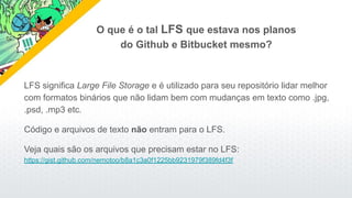 LFS significa Large File Storage e é utilizado para seu repositório lidar melhor
com formatos binários que não lidam bem com mudanças em texto como .jpg,
.psd, .mp3 etc.
Código e arquivos de texto não entram para o LFS.
Veja quais são os arquivos que precisam estar no LFS:
https://gist.github.com/nemotoo/b8a1c3a0f1225bb9231979f389fd4f3f
O que é o tal LFS que estava nos planos
do Github e Bitbucket mesmo?
 