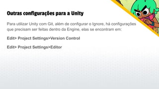 Outras configurações para a Unity
Para utilizar Unity com Git, além de configurar o Ignore, há configurações
que precisam ser feitas dentro da Engine, elas se encontram em:
Edit> Project Settings>Version Control
Edit> Project Settings>Editor
 