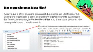 Mas o que são esses Meta Files?
Arquivo que a Unity cria para cada asset. Ele guarda um identificador (id)
único para reconhecer o asset que também é gerado durante sua criação.
Ele fica oculto se a opção Visible Meta Files não é marcada, portanto, não
conseguiria ir para o versionamento.
 