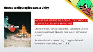 Outras configurações para a Unity
NÃO SE FAZ MERGE DE SCENE UTILIZANDO AS
MUDANÇAS DE DUAS BRANCHES.
Utilize prefabs, cenas separadas, Scriptable Objects
o máximo possível! Quando não puder, comunique
o time!
Arquivos binários como *.jpg, *.png também não
devem ser mesclados, use o LFS.
 
