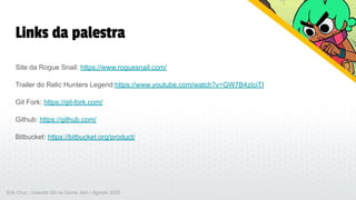 Links da palestra
Site da Rogue Snail: https://www.roguesnail.com/
Trailer do Relic Hunters Legend:https://www.youtube.com/watch?v=GW7B4zIciTI
Git Fork: https://git-fork.com/
Github: https://github.com/
Bitbucket: https://bitbucket.org/product/
Erik Cruz - Usando Git na Game Jam - Agosto 2020
 