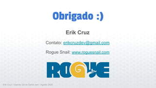 Obrigado :)
Erik Cruz
Contato: erikcruzdev@gmail.com
Rogue Snail: www.roguesnail.com
Erik Cruz - Usando Git na Game Jam - Agosto 2020
 