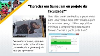 “E precisa em Game Jam ou projeto da
faculdade?”
Sim, além de ter um backup e poder voltar
para uma versão mais estável caso algum
imprevisto aconteça. Utilizar repositório
minimiza o tempo levado para fazer o
famoso “depois a gente junta tudo”.
 