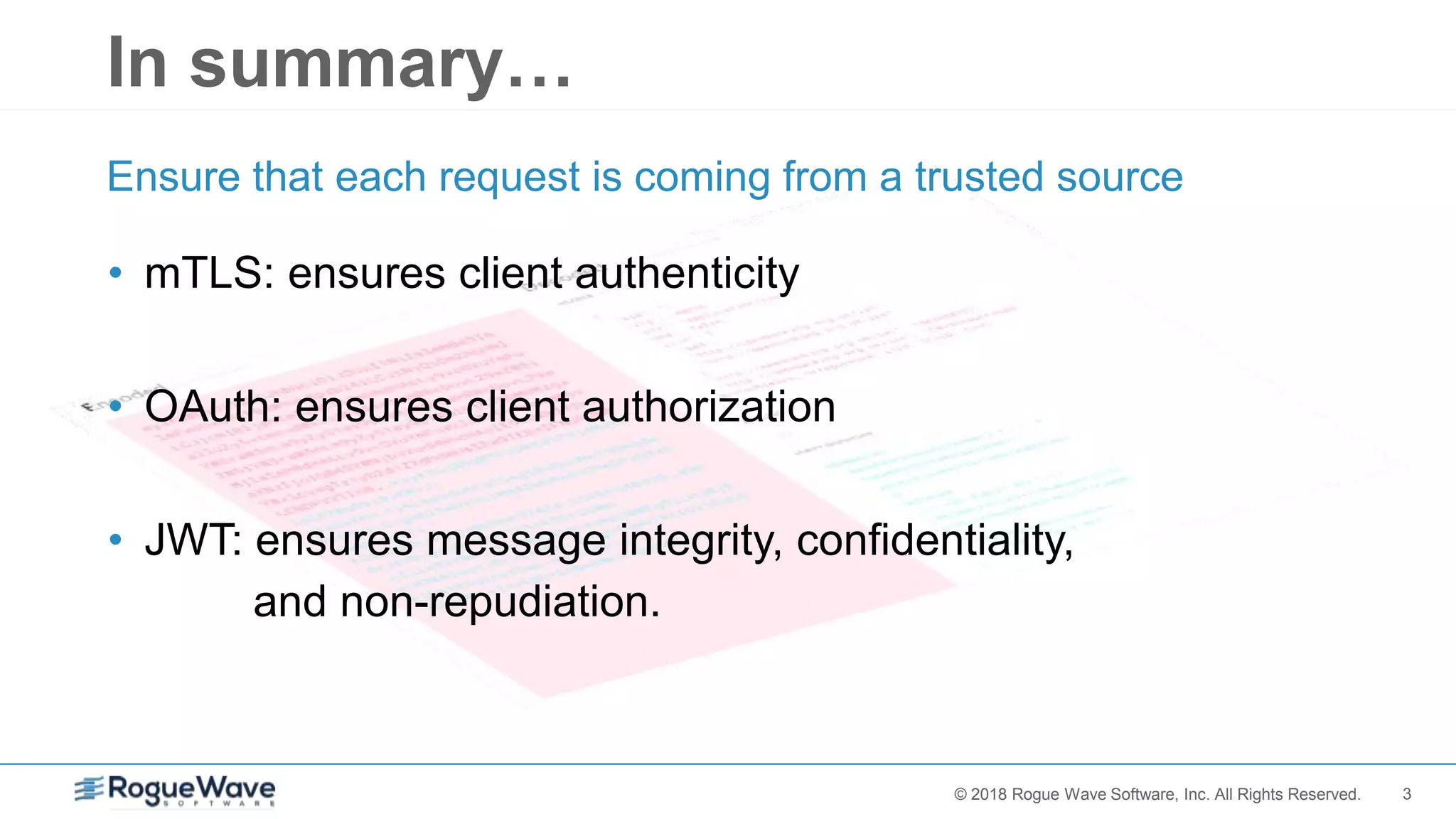 3© 2018 Rogue Wave Software, Inc. All Rights Reserved.
In summary…
• mTLS: ensures client authenticity
• OAuth: ensures client authorization
• JWT: ensures message integrity, confidentiality,
and non-repudiation.
Ensure that each request is coming from a trusted source
 