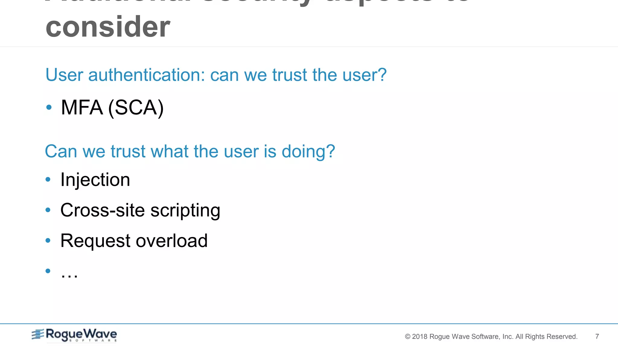 7© 2018 Rogue Wave Software, Inc. All Rights Reserved.
Additional security aspects to
consider
• MFA (SCA)
User authentication: can we trust the user?
• Injection
• Cross-site scripting
• Request overload
• …
Can we trust what the user is doing?
 
