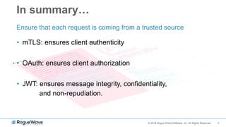 3© 2018 Rogue Wave Software, Inc. All Rights Reserved.
In summary…
• mTLS: ensures client authenticity
• OAuth: ensures client authorization
• JWT: ensures message integrity, confidentiality,
and non-repudiation.
Ensure that each request is coming from a trusted source
 