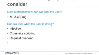 7© 2018 Rogue Wave Software, Inc. All Rights Reserved.
Additional security aspects to
consider
• MFA (SCA)
User authentication: can we trust the user?
• Injection
• Cross-site scripting
• Request overload
• …
Can we trust what the user is doing?
 