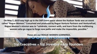 On May 7, 2019 way high up in the SAP Event space above the Hudson Yards was an event
called “Rogue Women.” Conceived and produced by Rogue Venture Partners and VentureFuel,
Rogue Women’s mission was to “celebrate, connect with, and learn from the trailblazing
women who go rogue to forge new paths and make the impossible, possible.”
These are our ROGUE WOMEN LEARNINGS.
 