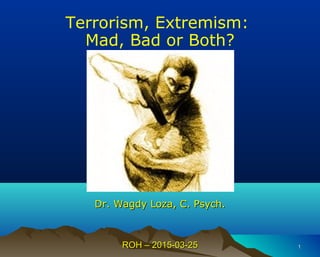 ROH – 2015-03-25ROH – 2015-03-25 11
Terrorism, Extremism:
Mad, Bad or Both?
Dr.Dr. Wagdy Loza, C. Psych.Wagdy Loza, C. Psych.
 