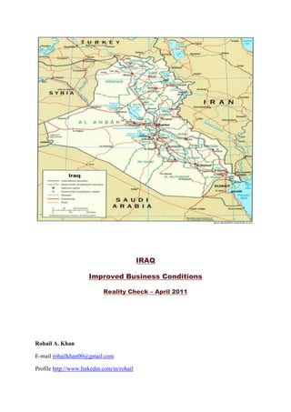 IRAQ <br />Improved Business Conditions<br />Reality Check – April 2011<br />Rohail A. Khan <br />E-mail rohailkhan00@gmail.com  <br />Profile http://www.linkedin.com/in/rohail<br />Iraq – Improved Business Conditions  <br />Business condition in Iraq have gradually improved in various dimensions. Here is an “eye-witness account” for the international business community. The author has spent over 18 months inside Iraq managing a financial services group from downtown Baghdad,  travelled extensively to major Iraqi cities, witnessed  routine life and socio-economic conditions, conducted business with Iraqi and Foreign nationals on-the-ground. <br />Following key areas would serve as reality checks to restore confidence, remove misconceptions, and guide the foreign business entities; in a fair crisp manner: <br />Risk Reward Rationale<br />Senior Banker with hands-on Middle-East and Iraq expertise, I must start out by advising the global and regional conglomerates: when it comes to frontier economies and emerging markets like Iraq, the “risk-reward rationale” has to be re-modelled and broadened.<br />Recent initiatives from Iraq’s commercial and diplomatic chambers to reach out to the developed world are having positive impact on mellowing down the media-dominated reflections. Senior level Iraqi trade and diplomatic missions have been visiting North American, Asian, and European countries to update the Public and Private sector and trade circles on the recent socio-economic development and to convince foreign companies to invest in Iraq and facilitate technical collaboration. Series of exhibitions and road shows (recently in London and Erbil) to attract Foreign Direct Investment, are paving ways to develop positive and meaningful initiatives.  <br />Joint ventures and allied influx of financial, technical, and managerial resources by British, German, Chinese, Indian, and Arab companies in financial services, oil and gas, infrastructure, telecommunications, property development, industrial and consumer trading have picked up speed from 2009 onwards. <br />Security and Stability<br />The case that security in Iraq has improved (compared to 2007), is largely correct.  Now that the post-election chaos has been amicably resolved, Iraq’s judiciary, executive, and administrative structure has by and large been re-installed. The newly elected Government led by H.E Prime Minister Nouri Al-Maliki is functioning across 360 degrees and its focus on both short and mid term economic reforms and reconstruction is ubiquitous.   <br />Although Iraq is not yet completely out of the woods, a window of opportunity is open for international companies willing to take a risk in one of the ultimate emerging markets. <br />Indeed, Iraq has the second-largest oil reserves in the world and, after many years of war and sanctions, it needs infrastructure and development across all sectors of the economy. Once you become comfortable with the security situation and how to mitigate the risks, you will find the possibility of growth and profitability is above average. <br />Experienced security and life-support companies are playing a substantial role to provide the required services for expatriates. Whether  a military base or an oilfield installation or a business facility, there are ample expertise available to protect and safe guard human and financial assets.  Compared to 2003, its safer to live and conduct business in metro cities like Baghdad, Basra, Erbil, Sulemanya,  Anbar,  Najaf, Karbala, others.  Not only are these security and life support services reliable but they meet international standards.  Now more than ever, risk management and insurance products can be availed both tailor-made and over the counter; from experienced western and Arab insurance companies.<br />Telecommunications and Media <br />Contrary to common perception portrayed in war-torn countries, Iraq is charting out  state-of-the-art internet and telecom facilities. Zain, Iraqna, Asia Cell (4th licence in June 2011) are offering mobile phone and internet services that meet comparable international standards. The Government has commissioned the conversion of old backbone into fibre optics in various Governorates. A combination of two dozen domestic TV channels, thirty odd newspapers, business and social  magazines,  advertising and P.R companies; provide a robust and real time media platform for business entities to gather multi-layered multi-sector business-related information.<br />Power, Utilities, Transport and Logistics<br />Electricity generation and distribution has been a problem and load shedding is rampant. However, on a positive note, electricity is available 12 of the 24 hours in metro cities and generators are handy to ensure 24 hour power supply. Water and sewage facilities are managed well by the municipalities. Historically (even during Saddam  regime) Iraq has enjoyed an effective network of airports, dry docks, warehouses, water and oil pipelines, bridges, rail and bus system and inter-city roads and highways. Trade and bulk cargo is facilitated through roads, airlines and the sea port. Cross-country motorways (Turkey, Syria, Jordan, Iran, Kuwait) are utilised 24/7 for transportation and  imports of consumer good and industrial equipment. These facilities though fully functional, do require up gradation to meet the growing demand. Irregular allocation of resources and deficient civil administration are obvious hindrances.  <br />Domestic & International Travel <br />It is safe for expatriates to travel inside and between the cities on cars and jeeps. Check posts on motorways are common to ensure safety.  National airline and chartered flights are common means to travel to metro cities and towns across Iraq. From 2009, various international airlines (Gulf Air, Austrian Airlines, PIA) have started frequent scheduled flights to all major cities to and from Iraq. DHL and FedEx are fully functional in key cities.<br />Laws and Legal Framework<br />Until 2003, the legal system in Iraq was traditionally left open for misinterpretation. However, the Coalition Provincial Authority (from 2003 onwards) introduced and installed modern legal framework to incorporate international standards for regulating business and resolving disputes. One must not be un-necessarily worried about the Iraqi legal system. Of course, laws on all aspects of commercial and civil life are enacted in Iraq; albeit some are outdated.  Local lawyers and seasoned western law firms with considerable Iraqi expertise are available for the required legal services. Companies should keep in mind that Iraq is not yet a signatory to the New York Convention, the main treaty that ensures enforcement of foreign arbitration awards. It is advised that foreign companies should incorporate arbitration and forum selection clauses into their contracts to take advantage of more familiar jurisdictions for resolving disputes.  <br />Iraqi Laws – No immunity .<br />Until 31st December 2010, business entities operating in Iraq under contracts with the British, U.S, Canadian and other coalition countries enjoyed immunity from the laws of Iraq. Recently, the Status of Forces Agreement implemented on 1st January 2011, has nullified and abolished that immunity. Loss of immunity implies that all foreign business entities and foreign individuals are subject to criminal and civil liability in Iraq and must comply with all legal and regulatory requirements for doing business in Iraq (including the travel entry and exit procedures, tax laws, vehicle registration requirements). <br />Hitherto,  all foreign individuals or companies engaged in commercial activities must obtain a license from the Government of Iraq. It does appear a tedious process, but the Government authorities are working to make it easier and transparent for everyone.<br />Setting up a Representative Office.<br />To pass through the red tape and save time, the most convenient way to establish a commercial presence in Iraq (especially for foreign companies seeking contracts with the Government) is to register as a trade representative office. By registering as a trade representative office, a foreign company receives the rights and privileges to engage in business development and marketing activities in Iraq and to enter into negotiations for contracts with specific Iraqi Ministries. The procedure to register as a trade representative office is quite simple (filing of forms, appointment of a manager, and payment of nominal fee). Most Ministries in Iraq do not require any further licensing to bid on a contract or solicit new business. If and when a foreign company secures a contract with the Government, it should then transfer its trade representative office into a quot;
branch office.quot;
. As such, it is advisable to roll out the process of establishing a branch; as soon as a trade representative office licence is in hand.<br />Establishing a Branch Office. <br />I normally refer this business route as: Plan A to start doing business in Iraq. <br />As per C.P.A. Order No. 93, (duly incorporated into Iraqi law), the non-Iraqi companies may form and operate through a quot;
branch office.quot;
 A branch office is a simpler way to incorporate  and set-up legal presence to engage in commercial activities in Iraq. Please note a representative office can engage in business development activities only. As such the branch office is the next and natural step upwards the representative office. A branch office can be associated to any parent company outside Iraq. To avoid complexities in taxation, to avail practical benefits & privileges, and to establish regional presence; I do recommend setting-up an offshore LLC in Dubai (JAFZA or DIFC) and incorporating the Iraqi branch under its umbrella.<br />Many companies now operating in Iraq are functioning as branch offices, despite some restrictions on certain business activities they can pursue. For foreign companies wishing to establish a separate corporate entity for doing business in Iraq (other than a branch office), there is a range of incorporation options i.e: limited liability company, joint stock company, joint liability company, and sole proprietorship. Selecting the best entity depends upon the extent investors want to be shielded from liability, the number of investors, whether public and private investors will be engaged, and the relevant tax, asset protection, inheritance implications. <br />Popular forms of incorporation for foreign-owned entities inside Iraq, are the limited liability company (LLC) and the joint stock company (JSC). These require a local sponsor or an Iraqi-domiciled joint venture partner. Finding a strong and well-connected local sponsor will always remain a key success factor for conducting business in the Arab world. Accordingly, if a sound and supportive Iraqi sponsor is sourced than it is strongly recommended to incorporate a LLC preferably in the Baghdad Governorate to maximise the corporate benefits and privileges of operating in Iraq. An LLC in Erbil as per the Kurdistan Investment Laws is equally viable but let us remember Baghdad is and shall remain  the centre point for all practical purposes. Anyways, one can always live in Erbil to conduct the business from there, if one desires better living conditions keeping the legal entity domiciled in Baghdad.<br />I prefer to call this route as Plan B; since this is a formative step to evolve and expand business operations across all Governorates of Iraq.<br />Tax Planning <br />By and large, both Iraqis and non-Iraqis, residing in Iraq, must pay tax on income that originates inside Iraq. <br />Iraq’s income tax laws define taxable income as net income earned from commercial activities or from activities having a commercial nature. Income from limited liability companies (LLC) and joint stock companies (JSC) is taxed at a flat rate of 15%. It is recommended to retain a local tax expert to assess on how the business will be treated under Iraq's tax laws and how to report the income. <br />Going for an Investment License. <br />The National Investment Law of October 2006 has come as a fresh breeze and contains proper incentives for foreign companies to invest and operate inside Iraq. Business entities must apply for and receive a project-specific investment license from either the national or a regional investment commission to avail themselves of the said incentives. In addition to receiving 10 years of tax-free treatment, licensed projects are guaranteed full repatriation of investment profits, the right to employ foreign workers, and a three-year exemption on import fees for equipment required for the project. <br />I must mention the Kurdistan regional government has passed its own investment law which contains a few additional incentives. <br />To date, some five thousand investment licences have been granted.  It is encouraging to note that mega projects (with foreign sponsors) have physically been started in oil and gas, infra structure, travel, telecommunications, hotel, commercial and mix-use property development sectors. Leading Chinese and Indian giants, UAE blue chips (Emaar, Al-Futtaim Group), Kuwaiti PE firms, and Saudi Entrepreneur HRH Al-Waleed bin Talal are at the forefront.<br />Housing and Property Ownership<br />Arab countries restrict the ownership of property by foreigners. UAE has acted progressively by launching property ownership laws, with some deficiencies. Bahrain appears promising and KSA is stalling the housing and mortgage laws. However, Iraqi Government must be commended for announcing liberal property ownership laws in June 2010, allowing long-term leases of land to foreign companies with clear intent to invest and develop the lands into profitable ventures for the general benefit of Iraqi citizens. Earlier in 2008, the Kurdistan regional government, through its regional investment law, formally allowed foreign ownership of land and properties. A foreigner can actually own and live in a Florida-style modern villa in Erbil.<br />Banking and Financial Services<br />With over 40 commercial banks, Iraq’s banking system has come a long way and does provide a range of commercial banking services. I must mention that HSBC and major Arab regional banks have strategic alliances at top ten Iraqi banks.  Standard Chartered Bank and Citibank are finalizing their plans to enter the market. Parallel to the manual banking practice manned with conservative staff, the online banking and ATM transactions have recently become common. Inward and outward remittances can be made with ease at most banks and western union outlets. Iraqi dinar has been stable since last five years. Currency shortage or run on the bank are mishaps of the long gone past. Recent mandate by the Central Bank requires all banks to become fully automated and fully engaged online with the Central Clearing System by December 2011. <br />Capital adequacy regulations are being enforced to ensure that all commercial banks double their paid-up capital to USD 100 million before December 2011. Credit Bureau to collect consumer loan and default data is expected to be launched in early 2012. Trade Bank of Iraq (consortia of Citibank, JP Morgan, other international banks) has rapidly expanded its functions to facilitate international trade. Customer service quality is certainly debatable. However, a foreign business entity can avail all the banking and trade products and services that are available elsewhere in the World.<br />Business Ethos and Credit Collection<br />Iraq ranks near the bottom in Transparency International’s 2010 Corruption Perception Index. This problem is widespread and foreign entities are being adversely impacted. Examples: Foreign companies are approached by dummies posing as high net worth business persons, Government officials, or ex-Ministers who can make things happen for you in the upper echelons at a fee. Many foreign entities have had local partners and proxies forced on them. Collecting receivables for services provided remains painstaking. Getting paid can be facilitated if you possess high level influence and/or willing for illegal gratification. <br />US companies operating in Iraq must be particularly careful not to engage in any actions that can be deemed as violation of the U.S. Foreign Corrupt Practices Act (FCPA), which prohibits providing anything of value to influence an award of Government business. U.S. companies operating in Iraq should train their employees on FCPA.  It is always strongly recommended to have a strong local sponsor or JV partner; along with an experienced bi-lingual Iraqi senior manager on-board to manage the routine Government Relations. <br />Nevertheless, at all senior levels, the Government of Iraq stays committed to attracting foreign investors and we do see Government-led reforms and punitive actions to resolve specific acts of corruption.<br />Travel Visas - Entry and Exit. <br />Travel to Iraq has hitherto been automatic for U.S and Coalition Government contractors before the Status of Forces Agreement. Removal of immunity in January 2011, made all foreign company employees subject to Iraq's visa procedures. Visas now must be obtained from an Iraqi embassy. The visa process can entail many weeks. Obtaining a letter of approval from an Iraqi Commercial Attaché or an official of National Investment Commission is advisable. However, securing a business visit/invitation letter from a strong Iraqi sponsor / business person can significantly expedite the entire process. Please note if and when a foreign entity receives an investment license, it  becomes entitled to receive guaranteed entry and exit visa for all its employees. <br />Epilogue’:<br />Whilst any business expanding abroad in the emerging markets must tackle unexpected challenges, understanding and planning around the above “hands-on guidelines” would certainly “brighten the prospects of doing business in Iraq”.<br />Rohail  A. Khan<br />Senior Banker / Business Developer, <br />Middle and Near East Specialist.<br />E-mail rohailkhan00@gmail.com Profile   HYPERLINK quot;
http://www.linkedin.com/in/rohailquot;
 http://www.linkedin.com/in/rohail<br />Cell +966 56 9224298 Saudi Arabia, +973 368 68573 Bahrain, +964 771 2985802 Iraq.<br />15th April, 2011.<br />