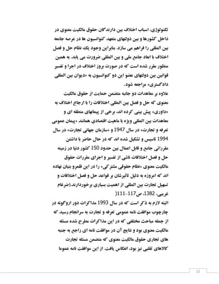 ‫تىِٙٛٛطی، اػجبة اختالف ثیٗ داس٘ذٌبٖ حمٛق ٔبِىیت ٔقٙٛی دس‬
‫داخُ وـٛسٞب ٚ ثیٗ دِٚتٟبی ٔتقٟذ وٙٛا٘ؼیٖٛ ٞب دس فشكٝ خبٔقٝ‬
‫ثیٗ إِّّی سا فشاٞٓ ٔی ػبصد. ثٙبثشایٗ ٚخٛد یه ٘ؾبْ حُ ٚ فلُ‬
‫اختالف ثب اثقبد خبٔـ ّٔی ٚ ثیٗ إِّّی ضشٚست ٔی یبثذ. ثٝ ٕٞیٗ‬
‫ٔٙؾٛس ٔمشس ؿذٜ اػت وٝ دس كٛست ثشٚص اختالف دس اخشا ٚ تفؼیش‬
‫لٛا٘یٗ ثیٗ دِٚتٟبی فضٛ ایٗ دٚ وٙٛا٘ؼیٖٛ ثٝ «دیٛاٖ ثیٗ إِّّی‬
‫دادٌؼتشی» ٔشاخقٝ ؿٛد.‬
‫فالٜٚ ثش ٔقبٞذات دٚ خب٘جٝ ٔتضٕٗ حٕبیت اص حمٛق ٔبِىیت‬
‫ٔقٙٛی وٝ حُ ٚ فلُ ثیٗ إِّّی اختالفبت سا ثب اسخبؿ اختالف ثٝ‬
‫«داٚسی» پیؾ ثیٙی وشدٜ ا٘ذ، ثشخی اص پیٕبٟ٘بی ٔٙغمٝ ای ٚ‬
‫ٔقبٞذات ثیٗ إِّّی ٚیظٜ ثب ٔبٞیت التلبدی ٕٞب٘ٙذ «پیٕبٖ فٕٛٔی‬
‫تقشفٝ ٚ تدبست» دس ػبَ 3993 ٚ «ػبصٔبٖ خٟب٘ی تدبست» دس ػبَ‬
‫9993 تبػیغ ٚ تـىیُ ؿذٜ ا٘ذ وٝ دس حبَ حبضش ثب داؿتٗ‬
‫ٔمشساتی خبٔـ ٚ لبثُ افٕبَ ثیٗ حذٚد 153 وـٛس د٘یب دس صٔیٙٝ‬
‫حُ ٚ فلُ اختالفبت ٘بؿی اص تفؼیش ٚ اخشای ٔمشسات حمٛق‬
‫ٔبِىیت ٔقٙٛی «٘ؾبْ حمٛلی ٔـتشوی» سا دس ایٗ لّٕشٚ ثٙیبٖ ٟ٘بدٜ‬
‫ا٘ذ وٝ أشٚصٜ ثٝ دِیُ تبثیشؿبٖ ثش لٛافذ حُ ٚ فلُ اختالفبت ٚ‬
‫تؼٟیُ تدبست ثیٗ إِّّی اص إٞیت ثؼیبسی ثشخٛسداس٘ذ.(ضشغبْ‬
‫غشیجی، 1813، ف333-333)‬
‫اِجتٝ الصْ ثٝ روش اػت وٝ دس ػبَ 1993 ٔزاوشات دٚس اسٌٚٛئٝ دس‬
‫چبسچٛة ٔٛافمت ٘بٔٝ فٕٛٔی تقشفٝ ٚ تدبست ثٝ ػشا٘دبْ سػیذ وٝ‬
‫اص خّٕٝ ٔجبحث ٔختّفی وٝ دس ایٗ ٔزاوشات ٔغشح ؿذٜ ٔؼئّٝ‬
‫ٔبِىیت ٔقٙٛی ثٛد ٚ ٘تبیح آٖ دس ٔٛافمت ٘بٔٝ ای ساخـ ثٝ خٙجٝ‬
‫ٞبی تدبسی حمٛق ٔبِىیت ٔقٙٛی وٝ ٔتضٕٗ ٔؼئّٝ تدبست‬
‫وبالٞبی تمّجی ٘یض ثٛد، ا٘قىبع یبفت. اص ایٗ ٔٛافمت ٘بٔٝ فٕٛٔب‬

‫21‬

 