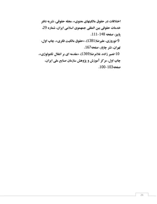 ‫اختالفبت دس حمٛق ٔبِىیتٟبی ٔقٙٛی»، ٔدّٝ حمٛلی، ٘ـشیٝ دفتش‬
‫خذٔبت حمٛلی ثیٗ إِّّی خٕٟٕٛی اػالٔی ایشاٖ، ؿٕبسٜ 91،‬
‫پبییض، كفحٝ 893-333.‬
‫9-٘ٛسٚصی، فّیشضب(3813)، «حمٛق ٔبِىیت فىشی»، چبح اَٚ،‬
‫تٟشاٖ، ٘ـش چبپبس، كفحٝ313.‬
‫01-٘لیش صادٜ، غالٔشضب(9113)، «ٔمذٔٝ ای ثش ا٘تمبَ تىِٙٛٛطی»،‬
‫چبح اَٚ، ٔشوض آٔٛصؽ ٚ پظٚٞؾ ػبصٔبٖ كٙبیـ ّٔی ایشاٖ،‬
‫كفحٝ113-113.‬

‫62‬

 