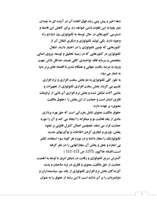 ‫دٞٝ اخیش ٚ پیؾ ثیٙی سؿذ فٛق اِقبدٜ آٖ دس آیٙذٜ ای ٘ٝ چٙذاٖ‬
‫دٚس یمیٙب ثٝ ایٗ تفبٚت دأٗ خٛاٞذ صد. ثشای وبٞؾ ایٗ فبكّٝ ٚ‬
‫دػتشػی وـٛسٞبی دس حبَ تٛػقٝ ثٝ تىِٙٛٛطی سٚص د٘یب دٚ ساٜ‬
‫ٚخٛد داسد. یىی تِٛیذ تىِٙٛٛطی ٚ دیٍشی ا٘تمبَ آٖ اص‬
‫وـٛسٞبیی وٝ چٙیٗ تىِٙٛٛطی سا دس اختیبس داس٘ذ. ا٘تمبَ‬
‫تىِٙٛٛطی دس وـٛسٞبیی وٝ دس صٔیٙٝ تحمیك ٚ تٛػقٝ، ٘یشٚی ا٘ؼب٘ی‬
‫ٔتخلق ٚ ػشٔبیٝ فبلذ تٛإ٘ٙذی وبفی ٞؼتٙذ حذالُ تالؽ خٟت‬
‫ٚسٚد ثٝ فشكٝ سلبثت خٟب٘ی ٚ ٍٕٞبْ ؿذٖ ثب التلبد ٞبی ثشتش د٘یب‬
‫ثٝ ؿٕبس ٔی سٚد.‬
‫ثٝ عٛس وّی تىِٙٛٛطی ثٝ دٚ ثخؾ ػخت افضاسی ٚ ٘شْ افضاسی‬
‫تمؼیٓ ٔی ٌشدد. ثخؾ ػخت افضاسی تىِٙٛٛطی اص تدٟیضات ٚ‬
‫ٔبؿیٗ آالت تـىیُ ؿذٜ ٚ ثخؾ ٘شْ افضاسی آٖ ٘بؿی اص تشاٚؿبت‬
‫فىشی ا٘ؼبٖ اػت ٚ حٕبیت اص ایٗ ثخؾ سا «حمٛق ٔبِىیت‬
‫ٔقٙٛی» ثش فٟذٜ داسد.‬
‫حمٛق ٔبِىیت ٔقٙٛی ؿبُٔ ٔمشساتی اػت وٝ حك ثٟشٜ ثشداسی‬
‫ٔبدی اص یه فقبِیت ٘ٛ ٚ ٔجتىشا٘ٝ سا ایدبد ٔی وٙذ ٚ آٖ سا ٔٛسد‬
‫حٕبیت لشاس ٔی دٞذ. ٕٞچٙیٗ افٕبَ وٙتشَ لب٘ٛ٘ی ثش ٘حٜٛ‬
‫پخؾ، تٛصیـ ٚ تدبسی وشدٖ اعالفبت ٚ ٘ٛآٚسیٟبی خذیذ‬
‫تىِٙٛٛطیه سا ٔدبص داؿتٝ ٚ دس ٔٛسد ٞش ٌٛ٘ٝ ػٛء اػتفبدٜ، تىثیش‬
‫ثی اخبصٜ ٚ خقُ ٚ پخؾ آٖ ٔدبصاتٟبیی سا دس ٘ؾش ٌشفتٝ‬
‫اػت.(افؼب٘ٝ خبوپٛس، 1313، ف 133-333 )‬
‫ٌؼتشؽ ػشیـ تىِٙٛٛطی ٚ سلبثت دس د٘یبی أشٚص ثب تٛخٝ ثٝ إٞیت‬
‫حٕبیت اص حك ٔبِىیت ٔقٙٛی ٚ فىشی دس ٘ضد كبحجبٖ ٚ پذیذ‬
‫آٚس٘ذٌبٖ ثخؾ ٘شْ افضاسی تىِٙٛٛطی اص یه ػٛ، ػیبػتٕذاساٖ ٚ‬
‫دِٚتٕشداٖ سا ثش آٖ داؿتٝ اػت تب ایٗ سؿتٝ اص حمٛق سا ثٝ فٙٛاٖ‬

‫4‬

 