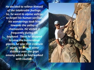 He decided to relieve himself
 of the intolerable feelings.
So, he went to alpine valleys
to forget his human sorrows
  his wanderings took him
    towards the valley of
  chamounix. He visited it
    frequently during his
 boyhood. There he stopped
  to view the tremendous
glacier, he saw that creature
   again, he was at some
   distance over the gaps
among which he had walked
         with caution.
 