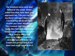 the creature came near and
    talked to the victor. Victor
asked him that, how dare you
approach me ? Do you not fear
my fierce revenge? How I wish
  I could bring life to all those
  victims you have murdered!
 The creature told him that no
 body likes him and asked why
victor had created him so ugly?
      He is kind to every one
  but, every one get scared of
    him and wanted victor to
  create one girl for him as his
  lover and victor agreed on it
 