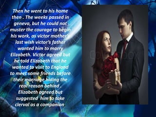 Then he went to his home
 then . The weeks passed in
  geneva, but he could not
muster the courage to begin
his work, as victor mother’s
   last wish victor’s father
     wanted him to marry
Elizabeth. Victor agreed but
   he told Elizabeth that he
 wanted to visit to England
to meet some friends before
  their marriage hiding the
     real reason behind .
     Elizabeth agreed but
    suggested him to take
   clerval as a companion.
 